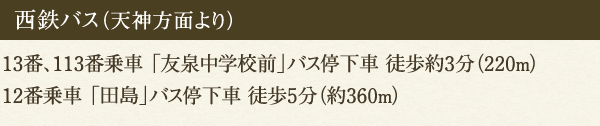 西鉄バス（天神方面より）13番、113番乗車 「友泉中学校前」バス停下車 徒歩約3分（220m）12番乗車 「田島」バス停下車 徒歩5分（約360m）