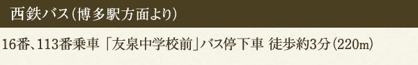 西鉄バス（博多駅方面より）16番、113番乗車 「友泉中学校前」バス停下車 徒歩約3分（220m）