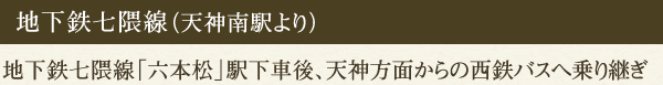 地下鉄七隈線（天神南駅より）地下鉄七隈線「六本松」駅下車後、天神方面からの西鉄バスへ乗り継ぎ
