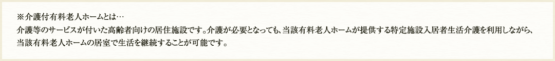 ※介護付有料老人ホームとは…介護等のサービスが付いた高齢者向けの居住施設です。介護が必要となっても、当該有料老人ホームが提供する特定施設入居者生活介護を利用しながら、当該有料老人ホームの居室で生活を継続することが可能です。