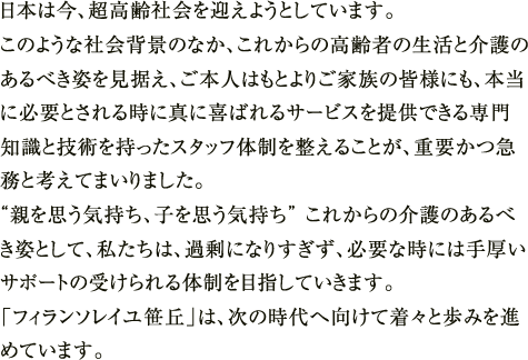 日本は今、超高齢社会を迎えようとしています。このような社会背景のなか、これからの高齢者の生活と介護のあるべき姿を見据え、ご本人はもとよりご家族の皆様にも、本当に必要とされる時に真に喜ばれるサービスを提供できる専門知識と技術を持ったスタッフ体制を整えることが、重要かつ急務と考えてまいりました。“親を思う気持ち、子を思う気持ち” これからの介護のあるべき姿として、私たちは、過剰になりすぎず、必要な時には手厚いサポートの受けられる体制を目指していきます。「フィランソレイユ笹丘」は、次の時代へ向けて着々と歩みを進めています。