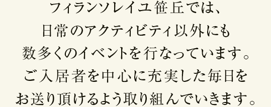 フィランソレイユ笹丘では、日常のアクティビティ以外にも数多くのイベントを行っています。ご入居者を中心に充実した毎日をお送り頂けるよう取り組んでいきます。