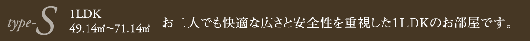 type-S1LDK49.14㎡～71.14㎡お二人でも快適な広さと安全性を重視した1LDKのお部屋です。